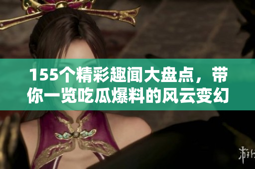 155个精彩趣闻大盘点，带你一览吃瓜爆料的风云变幻