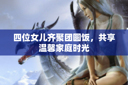 四位女儿齐聚团圆饭，共享温馨家庭时光