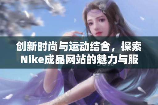 创新时尚与运动结合，探索Nike成品网站的魅力与服务