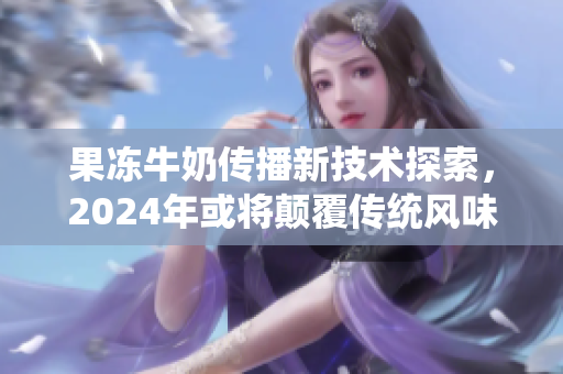 果冻牛奶传播新技术探索，2024年或将颠覆传统风味组合