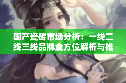 国产瓷砖市场分析：一线二线三线品牌全方位解析与推荐