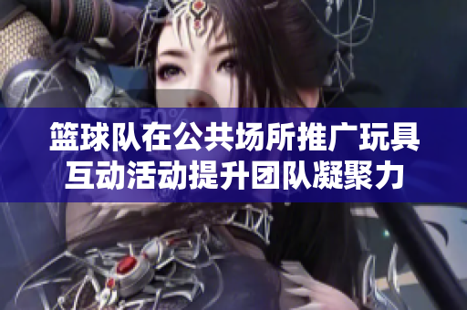 篮球队在公共场所推广玩具互动活动提升团队凝聚力