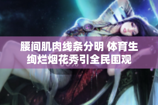 腰间肌肉线条分明 体育生绚烂烟花秀引全民围观
