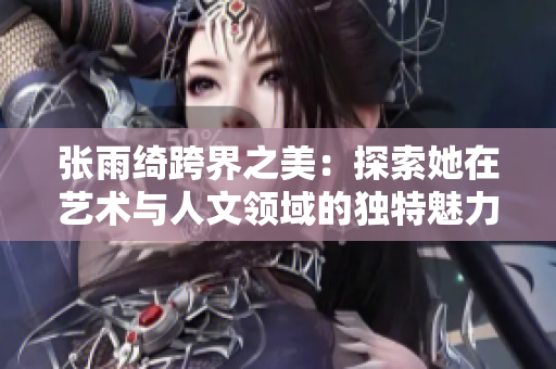张雨绮跨界之美：探索她在艺术与人文领域的独特魅力