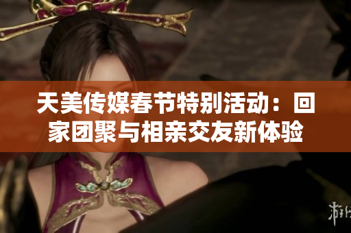 天美传媒春节特别活动：回家团聚与相亲交友新体验