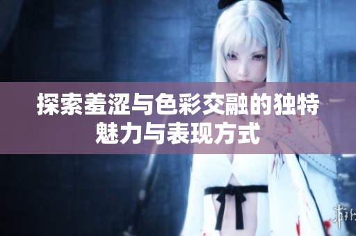 探索羞涩与色彩交融的独特魅力与表现方式