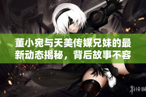 董小宛与天美传媒兄妹的最新动态揭秘，背后故事不容错过