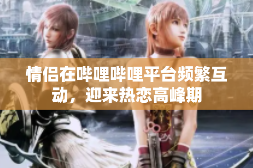 情侣在哔哩哔哩平台频繁互动，迎来热恋高峰期