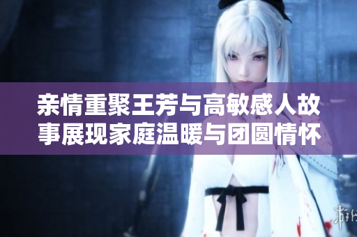 亲情重聚王芳与高敏感人故事展现家庭温暖与团圆情怀