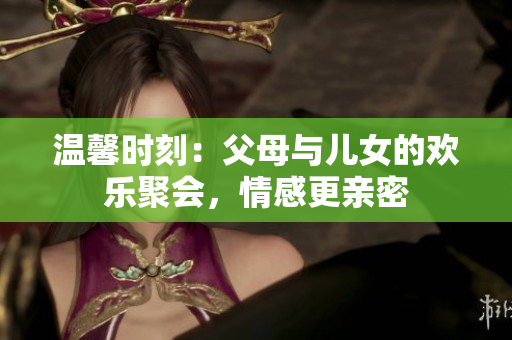 温馨时刻：父母与儿女的欢乐聚会，情感更亲密