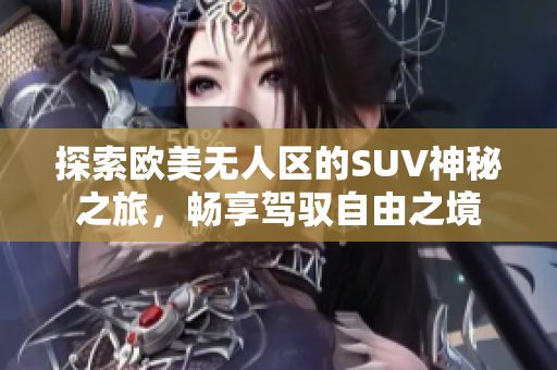 探索欧美无人区的SUV神秘之旅，畅享驾驭自由之境