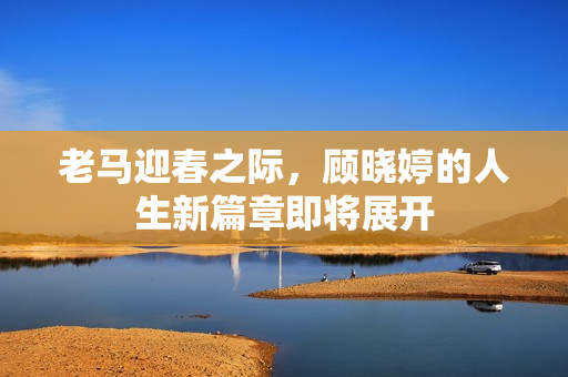 老马迎春之际，顾晓婷的人生新篇章即将展开