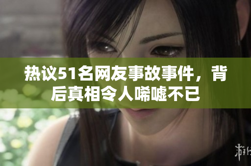 热议51名网友事故事件，背后真相令人唏嘘不已