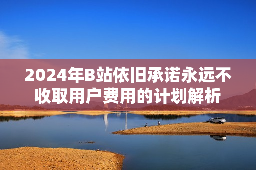 2024年B站依旧承诺永远不收取用户费用的计划解析