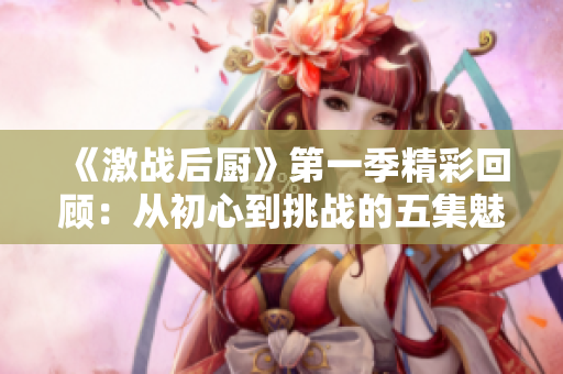《激战后厨》第一季精彩回顾：从初心到挑战的五集魅力故事