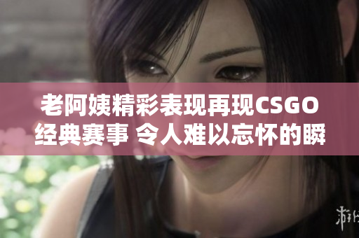 老阿姨精彩表现再现CSGO经典赛事 令人难以忘怀的瞬间
