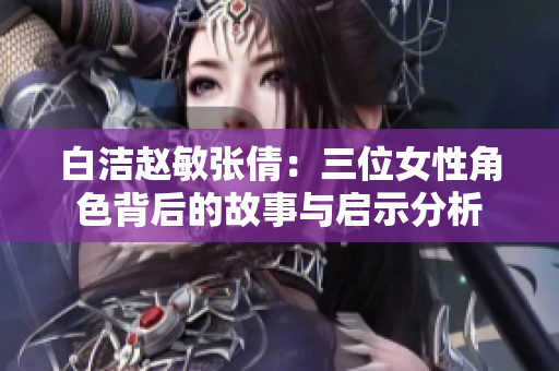 白洁赵敏张倩：三位女性角色背后的故事与启示分析