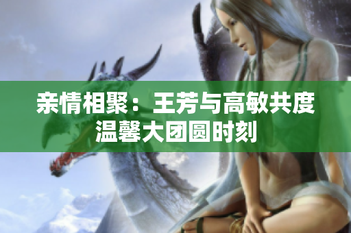 亲情相聚：王芳与高敏共度温馨大团圆时刻
