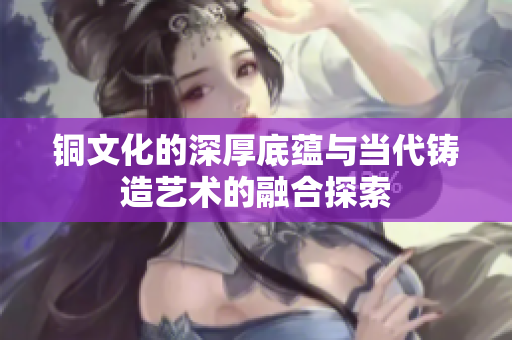 铜文化的深厚底蕴与当代铸造艺术的融合探索