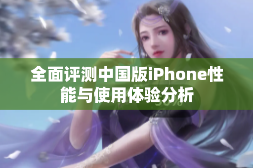 全面评测中国版iPhone性能与使用体验分析