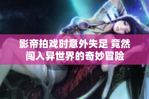 影帝拍戏时意外失足 竟然闯入异世界的奇妙冒险