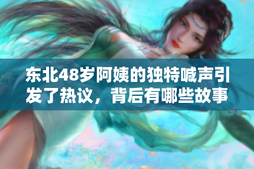 东北48岁阿姨的独特喊声引发了热议，背后有哪些故事呢