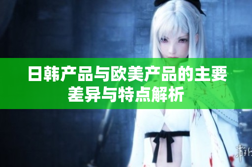 日韩产品与欧美产品的主要差异与特点解析