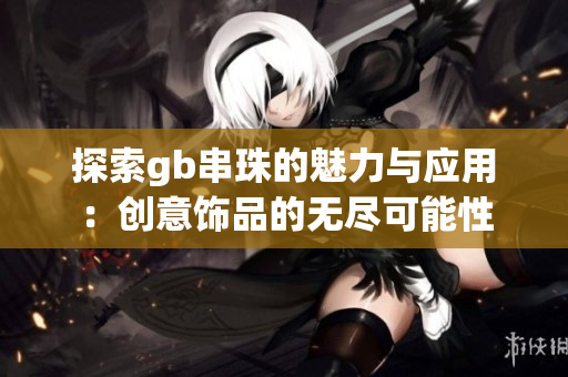 探索gb串珠的魅力与应用：创意饰品的无尽可能性