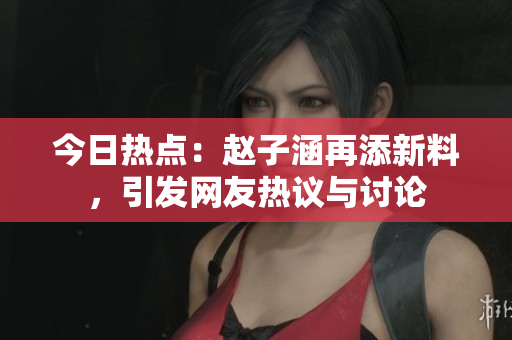 今日热点：赵子涵再添新料，引发网友热议与讨论