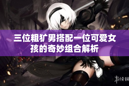 三位粗犷男搭配一位可爱女孩的奇妙组合解析
