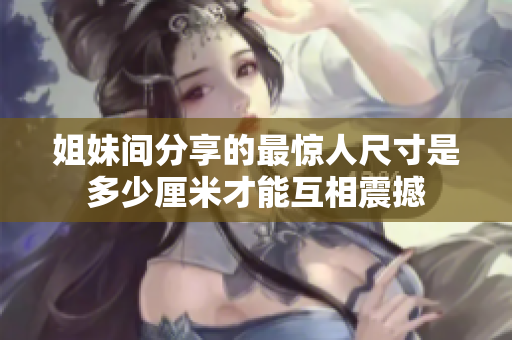 姐妹间分享的最惊人尺寸是多少厘米才能互相震撼