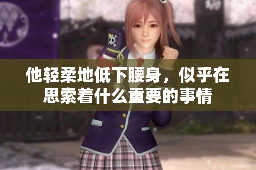 他轻柔地低下腰身，似乎在思索着什么重要的事情