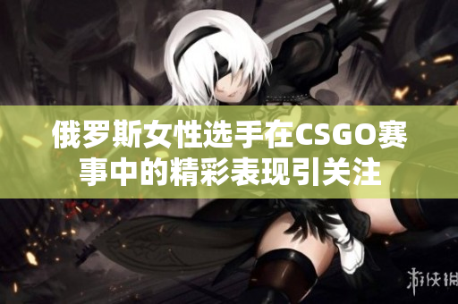 俄罗斯女性选手在CSGO赛事中的精彩表现引关注