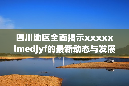 四川地区全面揭示xxxxxlmedjyf的最新动态与发展状况