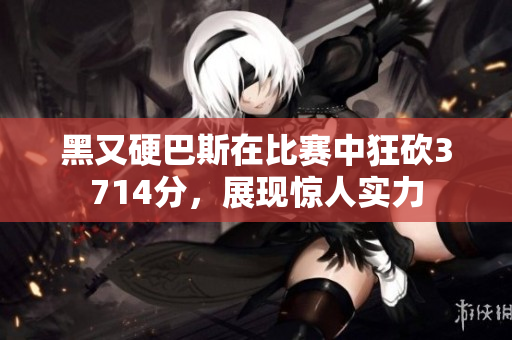 黑又硬巴斯在比赛中狂砍3714分，展现惊人实力