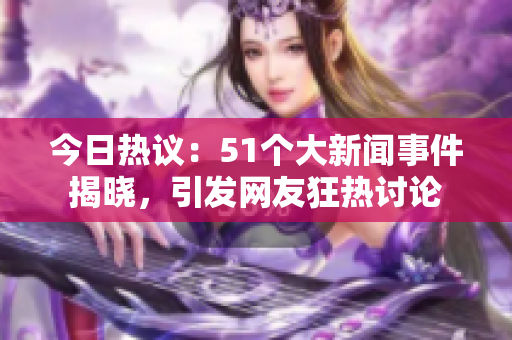 今日热议：51个大新闻事件揭晓，引发网友狂热讨论
