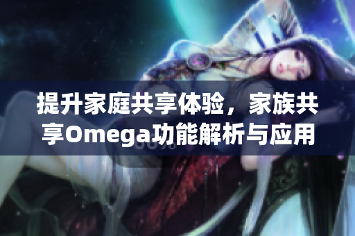 提升家庭共享体验，家族共享Omega功能解析与应用探讨
