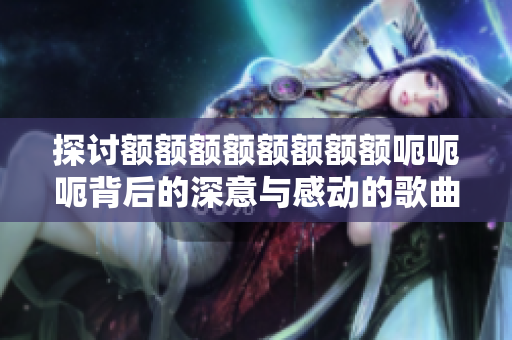 探讨额额额额额额额额呃呃呃背后的深意与感动的歌曲是什么
