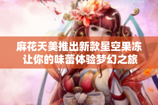 麻花天美推出新款星空果冻 让你的味蕾体验梦幻之旅