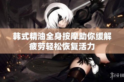 韩式精油全身按摩助你缓解疲劳轻松恢复活力