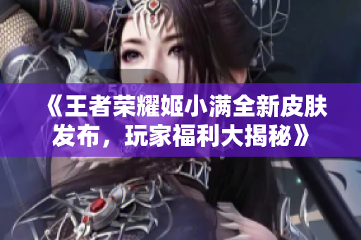 《王者荣耀姬小满全新皮肤发布，玩家福利大揭秘》