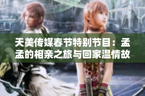 天美传媒春节特别节目：孟孟的相亲之旅与回家温情故事