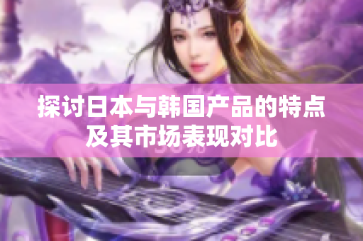 探讨日本与韩国产品的特点及其市场表现对比