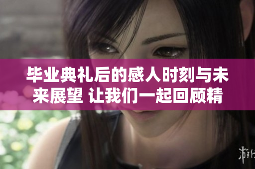 毕业典礼后的感人时刻与未来展望 让我们一起回顾精彩瞬间