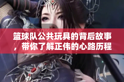 篮球队公共玩具的背后故事，带你了解正伟的心路历程