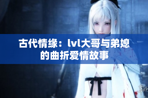 古代情缘：lvl大哥与弟媳的曲折爱情故事