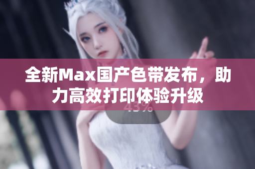 全新Max国产色带发布，助力高效打印体验升级
