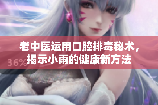 老中医运用口腔排毒秘术，揭示小雨的健康新方法