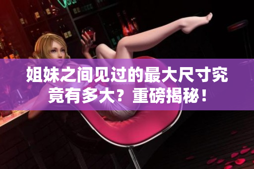姐妹之间见过的最大尺寸究竟有多大？重磅揭秘！