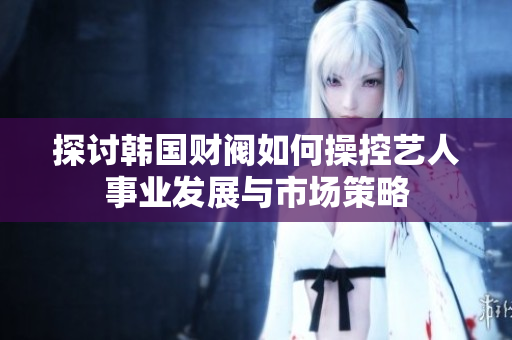 探讨韩国财阀如何操控艺人事业发展与市场策略